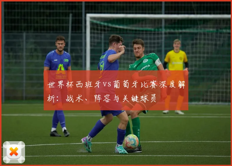 世界杯西班牙vs葡萄牙比赛深度解析：战术、阵容与关键球员