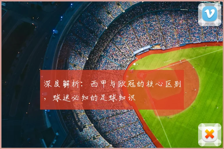 深度解析:西甲与欧冠的核心区别,球迷必知的足球知识