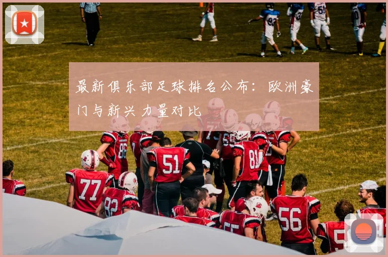 最新俱乐部足球排名公布:欧洲豪门与新兴力量对比