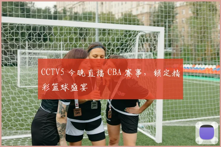 CCTV5 今晚直播 CBA 赛事，锁定精彩篮球盛宴
