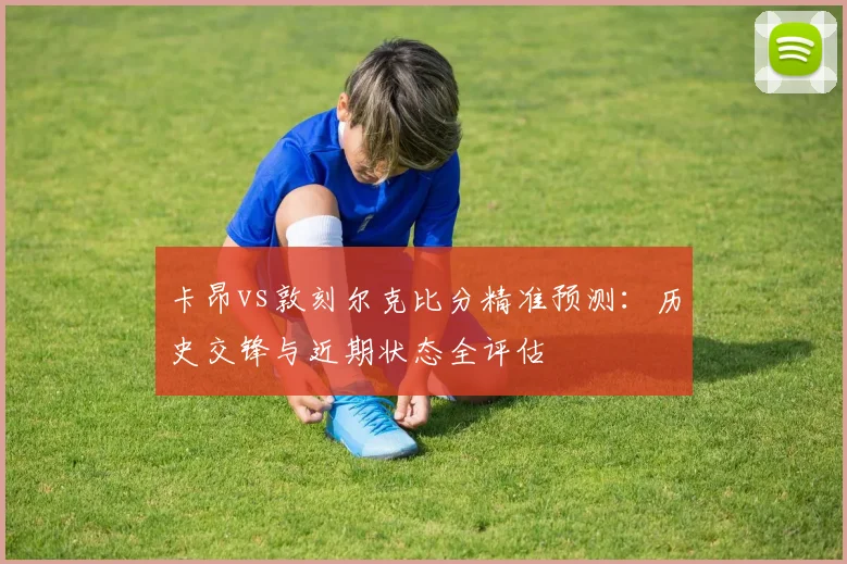卡昂vs敦刻尔克比分精准预测：历史交锋与近期状态全评估