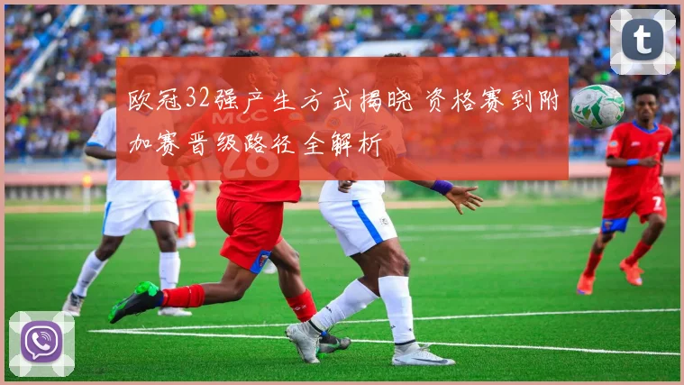 欧冠32强产生方式揭晓 资格赛到附加赛晋级路径全解析