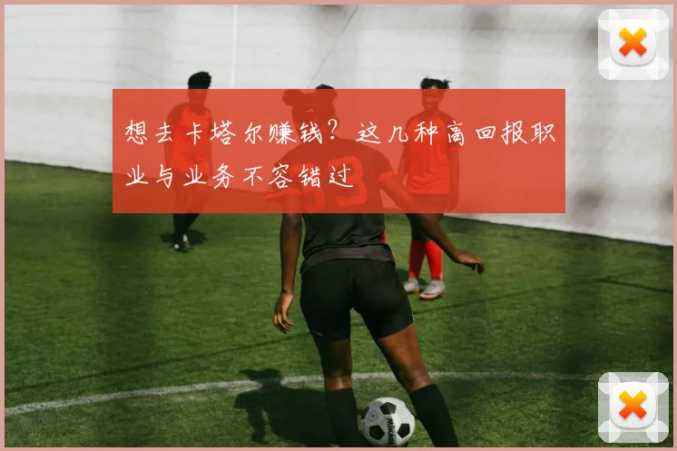 想去卡塔尔赚钱？这几种高回报职业与业务不容错过