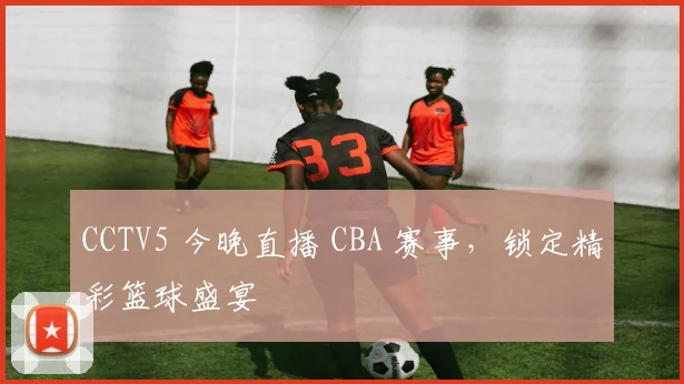 CCTV5 今晚直播 CBA 赛事，锁定精彩篮球盛宴
