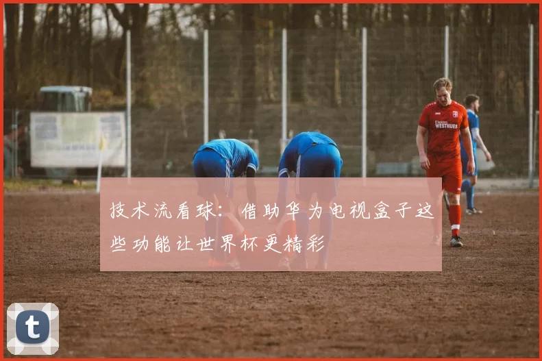技术流看球：借助华为电视盒子这些功能让世界杯更精彩