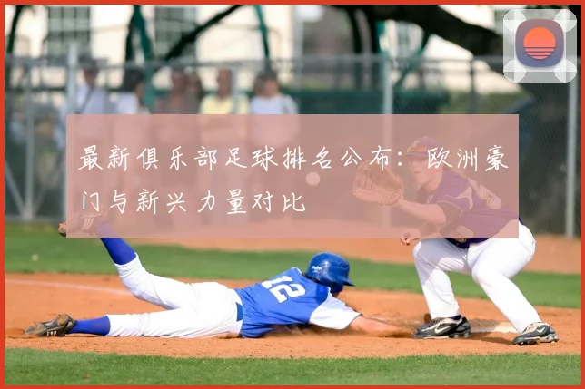 最新俱乐部足球排名公布:欧洲豪门与新兴力量对比