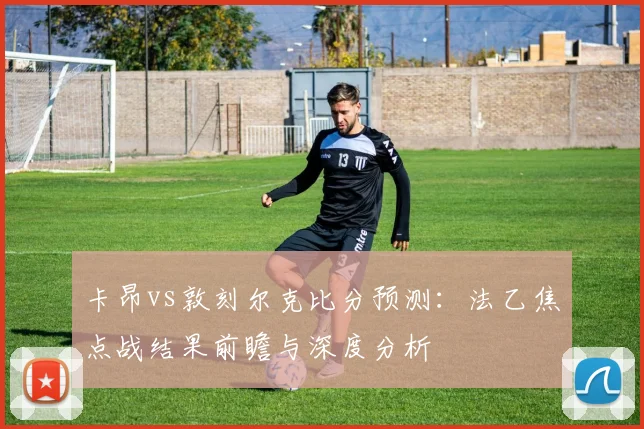 卡昂vs敦刻尔克比分预测：法乙焦点战结果前瞻与深度分析