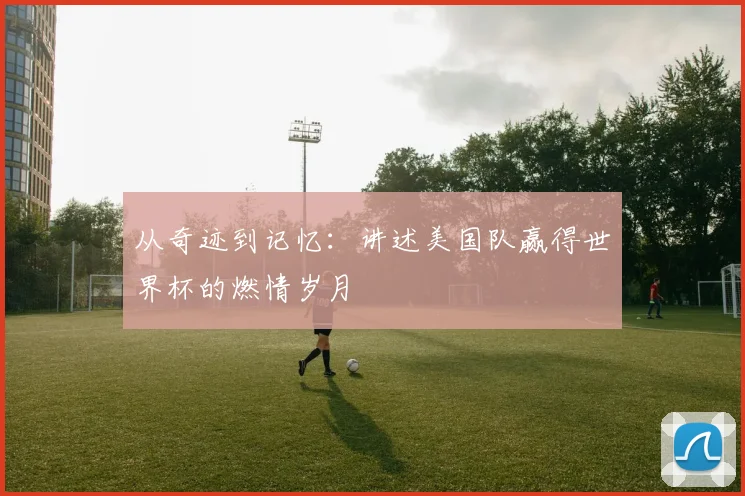 从奇迹到记忆:讲述美国队赢得世界杯的燃情岁月