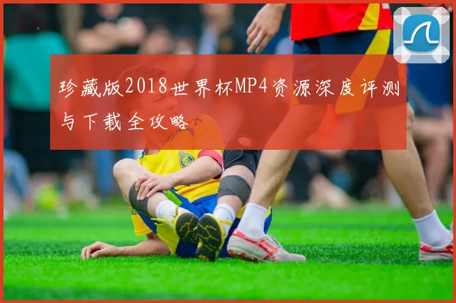 珍藏版2018世界杯MP4资源深度评测与下载全攻略