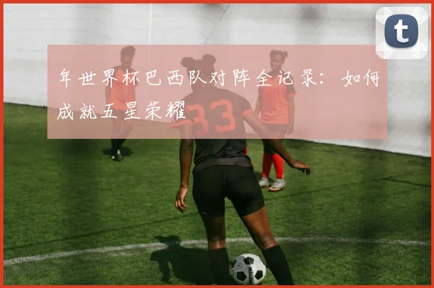 年世界杯巴西队对阵全记录:如何成就五星荣耀