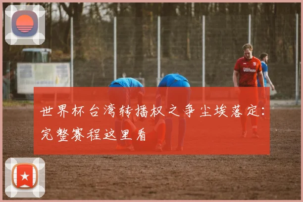 世界杯台湾转播权之争尘埃落定:完整赛程这里看