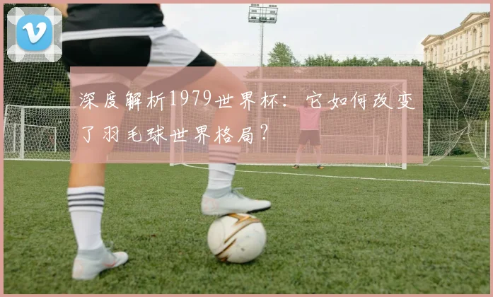 深度解析1979世界杯：它如何改变了羽毛球世界格局？