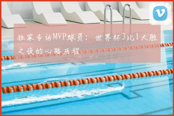 独家专访MVP球员:世界杯3比1大胜之夜的心路历程