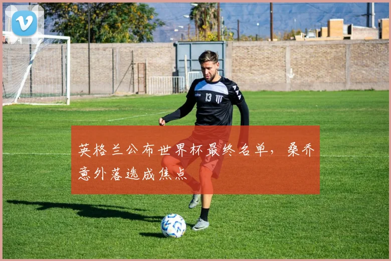 英格兰公布世界杯最终名单,桑乔意外落选成焦点