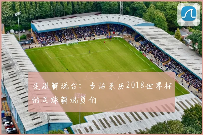 走进解说台:专访亲历2018世界杯的足球解说员们