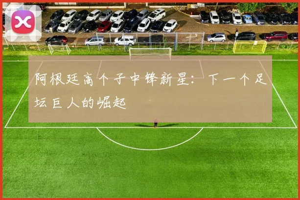 阿根廷高个子中锋新星：下一个足坛巨人的崛起