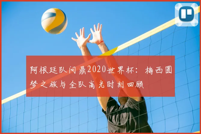 阿根廷队问鼎2020世界杯：梅西圆梦之旅与全队高光时刻回顾