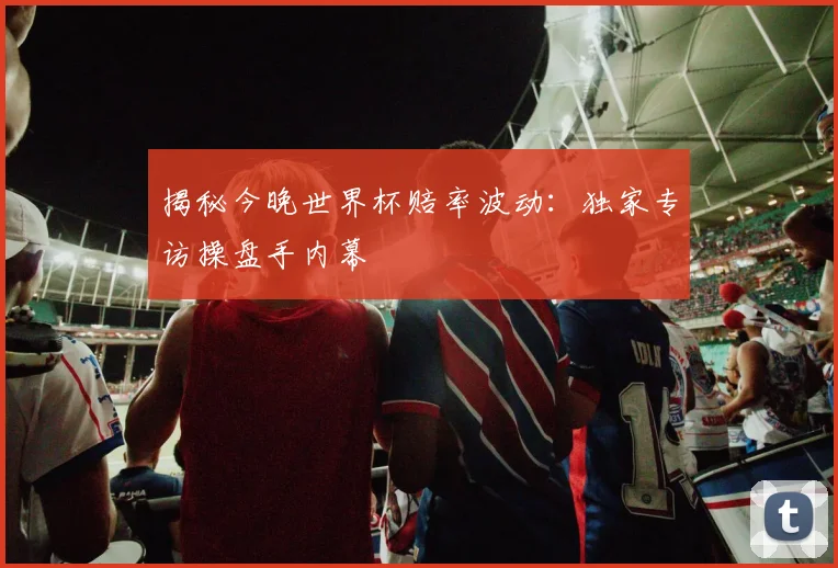 揭秘今晚世界杯赔率波动:独家专访操盘手内幕