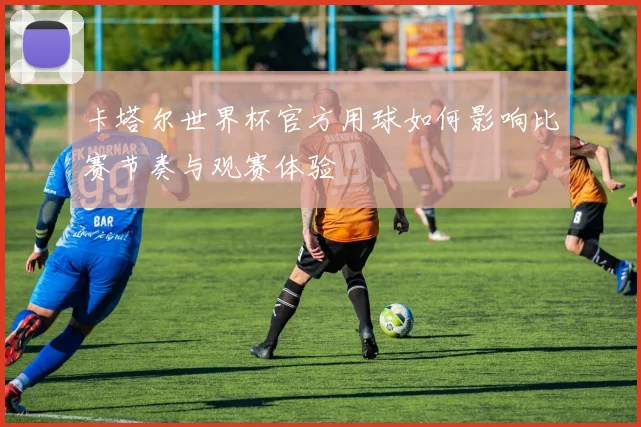 卡塔尔世界杯官方用球如何影响比赛节奏与观赛体验