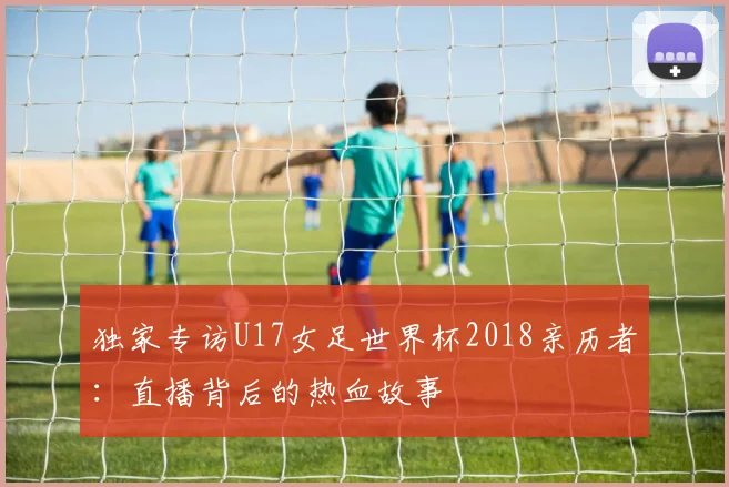 独家专访U17女足世界杯2018亲历者:直播背后的热血故事