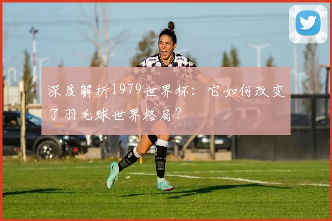 深度解析1979世界杯：它如何改变了羽毛球世界格局？