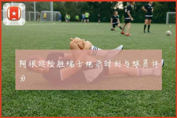 阿根廷险胜瑞士绝杀时刻与球员评分