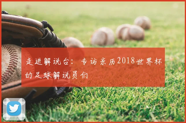 走进解说台:专访亲历2018世界杯的足球解说员们