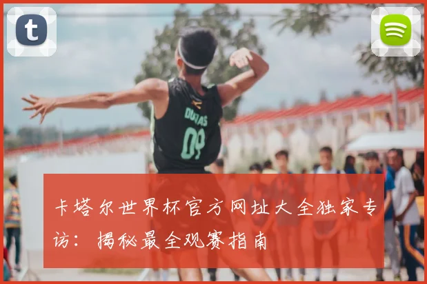 卡塔尔世界杯官方网址大全独家专访:揭秘最全观赛指南
