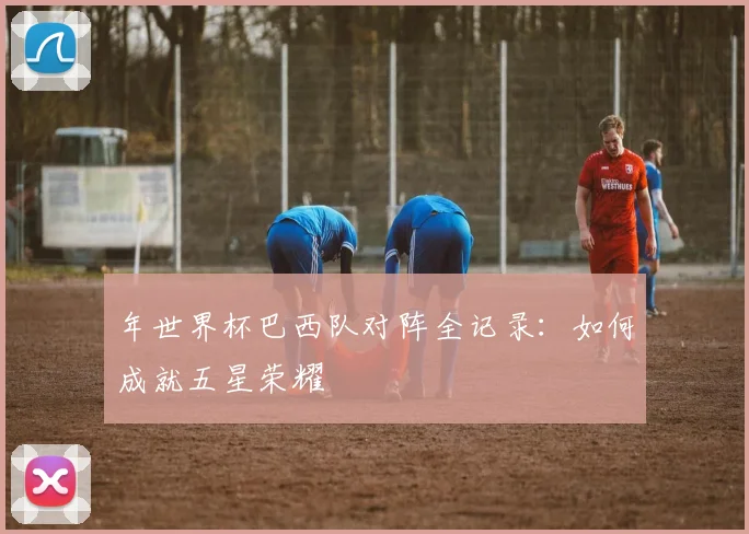 年世界杯巴西队对阵全记录:如何成就五星荣耀
