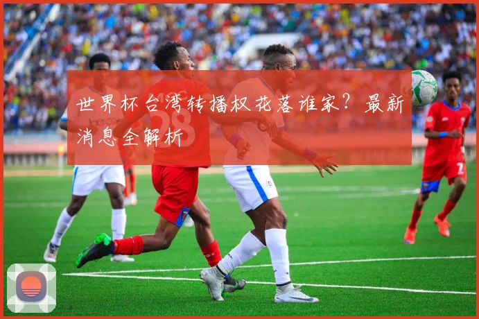 世界杯台湾转播权花落谁家?最新消息全解析