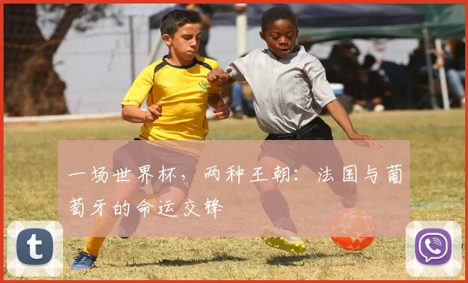 一场世界杯,两种王朝:法国与葡萄牙的命运交锋